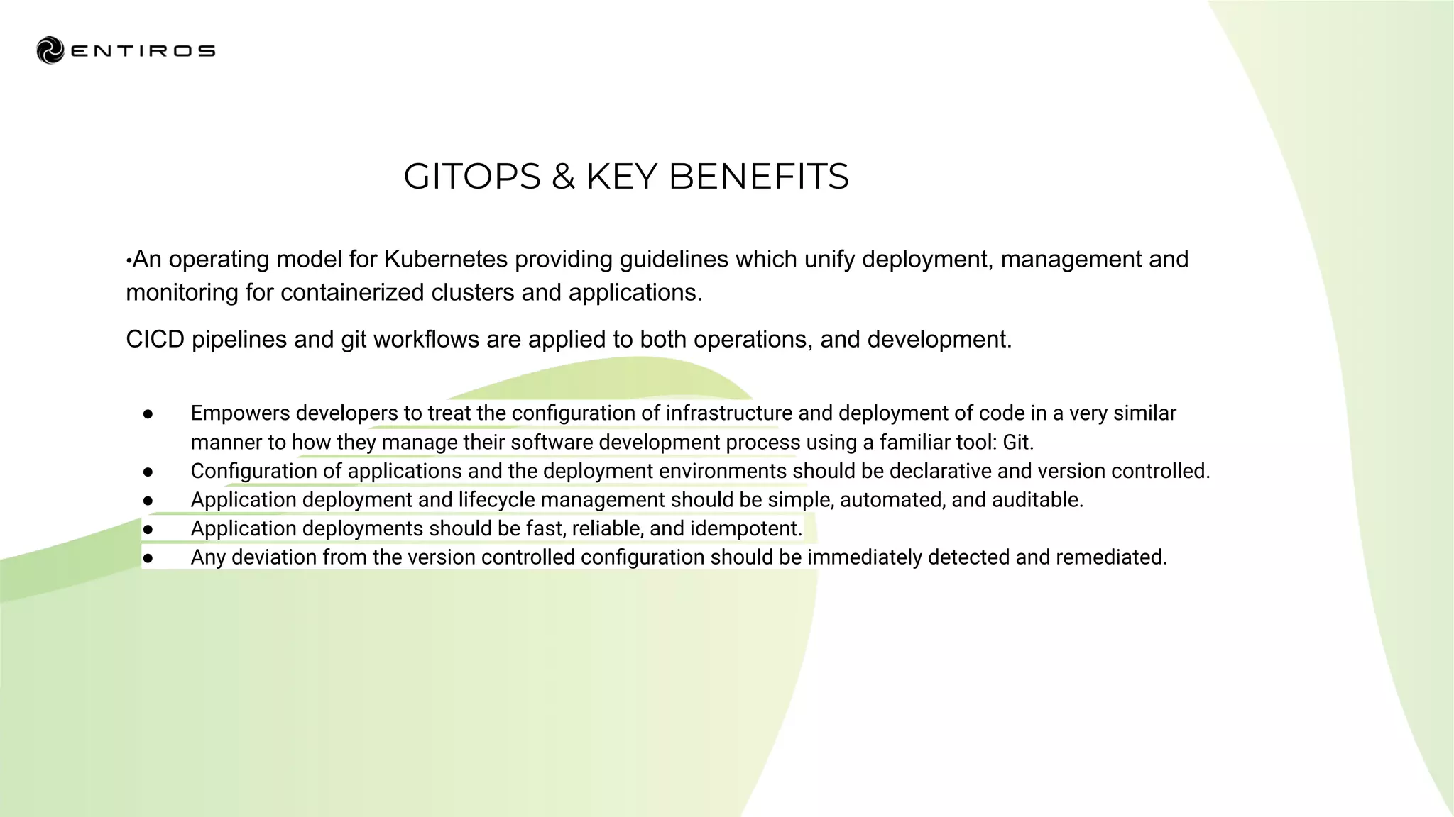 GITOPS & KEY BENEFITS
● Empowers developers to treat the conﬁguration of infrastructure and deployment of code in a very similar
manner to how they manage their software development process using a familiar tool: Git.
● Conﬁguration of applications and the deployment environments should be declarative and version controlled.
● Application deployment and lifecycle management should be simple, automated, and auditable.
● Application deployments should be fast, reliable, and idempotent.
● Any deviation from the version controlled conﬁguration should be immediately detected and remediated.
•An operating model for Kubernetes providing guidelines which unify deployment, management and
monitoring for containerized clusters and applications.
CICD pipelines and git workflows are applied to both operations, and development.
 