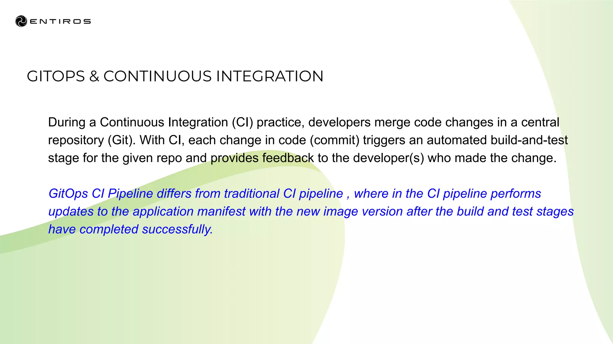 GITOPS & CONTINUOUS INTEGRATION
During a Continuous Integration (CI) practice, developers merge code changes in a central
repository (Git). With CI, each change in code (commit) triggers an automated build-and-test
stage for the given repo and provides feedback to the developer(s) who made the change.
GitOps CI Pipeline differs from traditional CI pipeline , where in the CI pipeline performs
updates to the application manifest with the new image version after the build and test stages
have completed successfully.
 