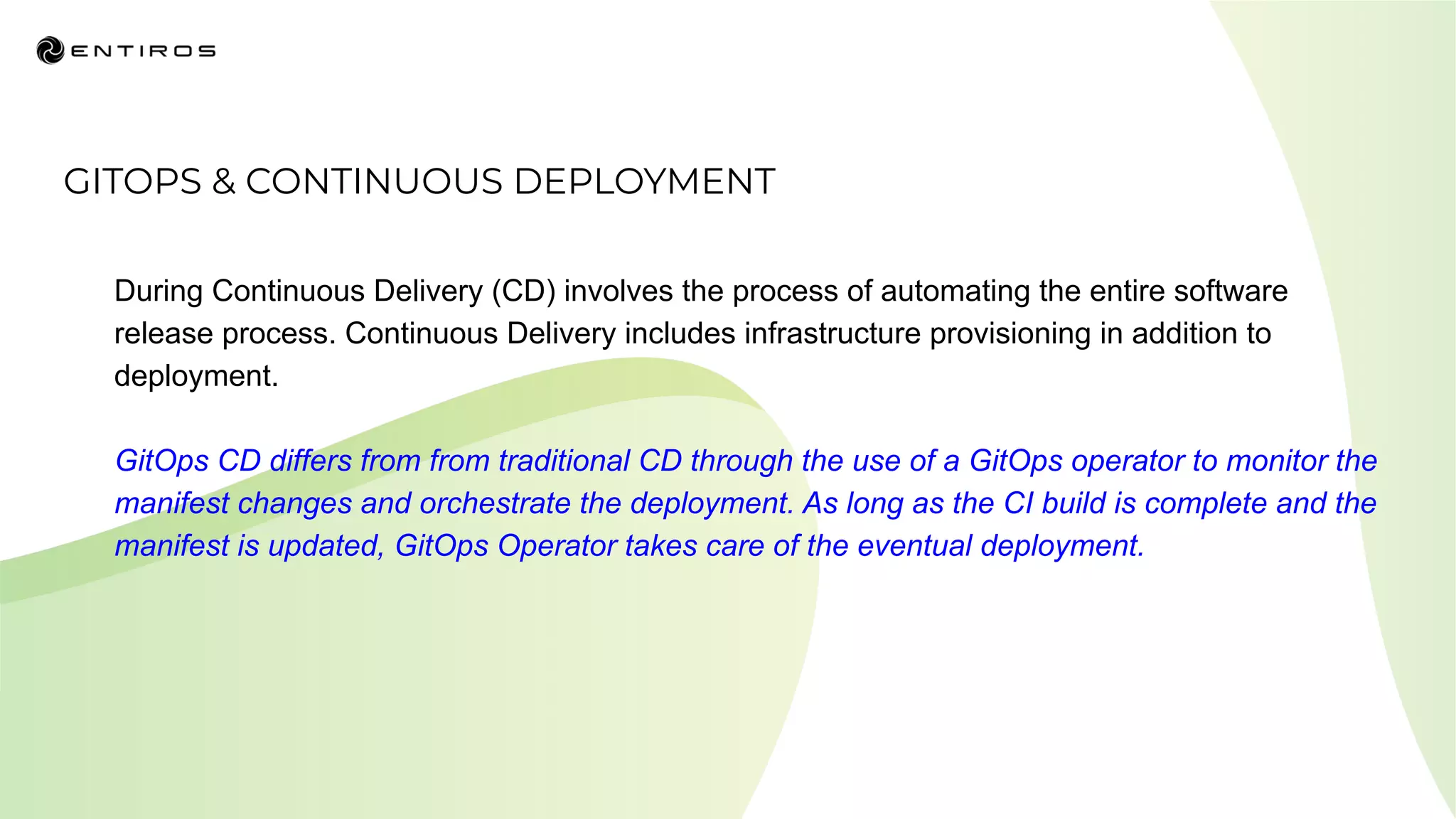 GITOPS & CONTINUOUS DEPLOYMENT
During Continuous Delivery (CD) involves the process of automating the entire software
release process. Continuous Delivery includes infrastructure provisioning in addition to
deployment.
GitOps CD differs from from traditional CD through the use of a GitOps operator to monitor the
manifest changes and orchestrate the deployment. As long as the CI build is complete and the
manifest is updated, GitOps Operator takes care of the eventual deployment.
 