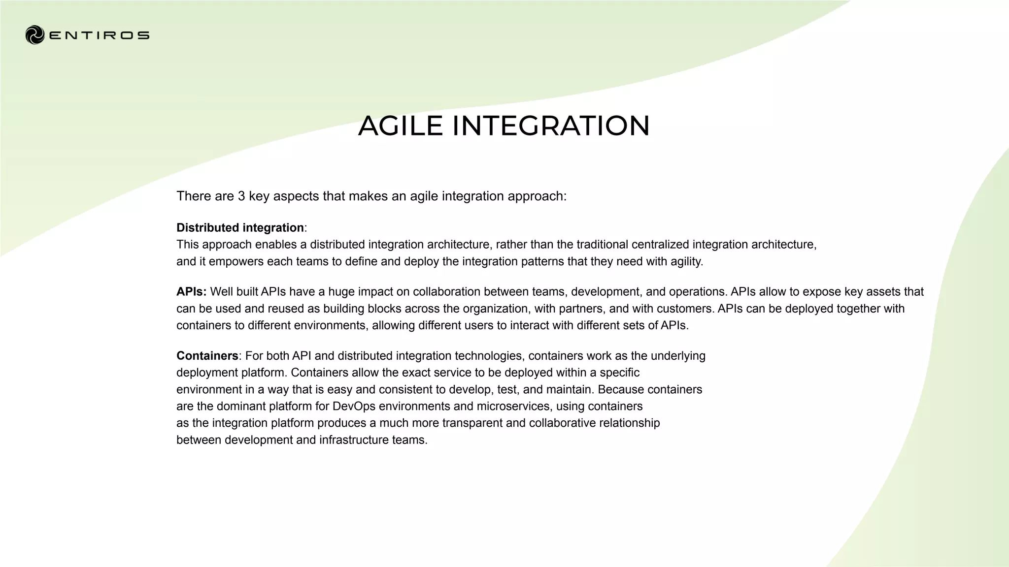 There are 3 key aspects that makes an agile integration approach:
Distributed integration:
This approach enables a distributed integration architecture, rather than the traditional centralized integration architecture,
and it empowers each teams to define and deploy the integration patterns that they need with agility.
APIs: Well built APIs have a huge impact on collaboration between teams, development, and operations. APIs allow to expose key assets that
can be used and reused as building blocks across the organization, with partners, and with customers. APIs can be deployed together with
containers to different environments, allowing different users to interact with different sets of APIs.
Containers: For both API and distributed integration technologies, containers work as the underlying
deployment platform. Containers allow the exact service to be deployed within a specific
environment in a way that is easy and consistent to develop, test, and maintain. Because containers
are the dominant platform for DevOps environments and microservices, using containers
as the integration platform produces a much more transparent and collaborative relationship
between development and infrastructure teams.
 