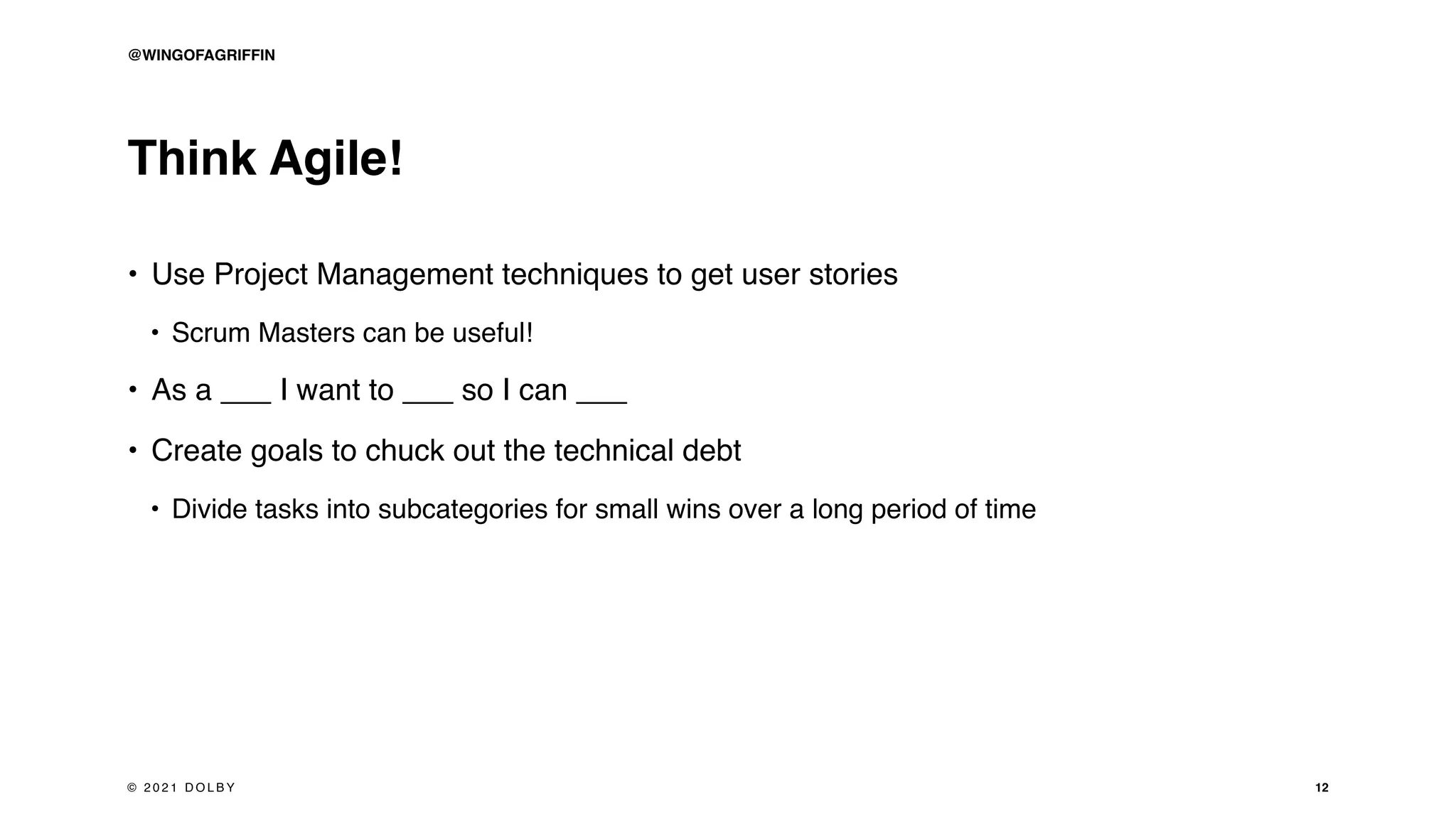 Think Agile!
• Use Project Management techniques to get user stories
• Scrum Masters can be useful!
• As a ___ I want to ___ so I can ___
• Create goals to chuck out the technical debt
• Divide tasks into subcategories for small wins over a long period of time
12
© 2 0 2 1 D O L B Y
@WINGOFAGRIFFIN
 