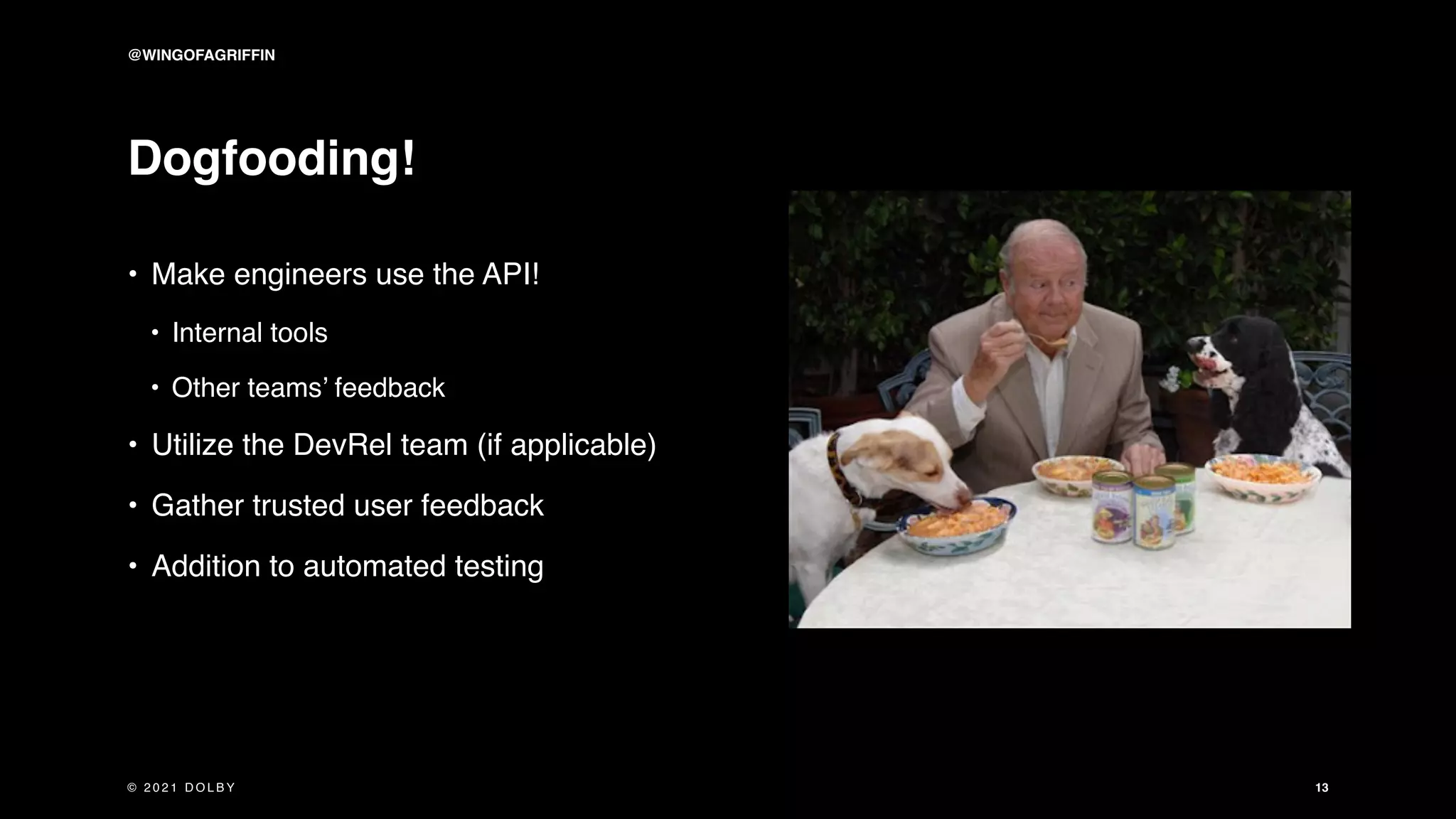 Dogfooding!
• Make engineers use the API!
• Internal tools
• Other teams’ feedback
• Utilize the DevRel team (if applicable)
• Gather trusted user feedback
• Addition to automated testing
13
@WINGOFAGRIFFIN
© 2 0 2 1 D O L B Y
 