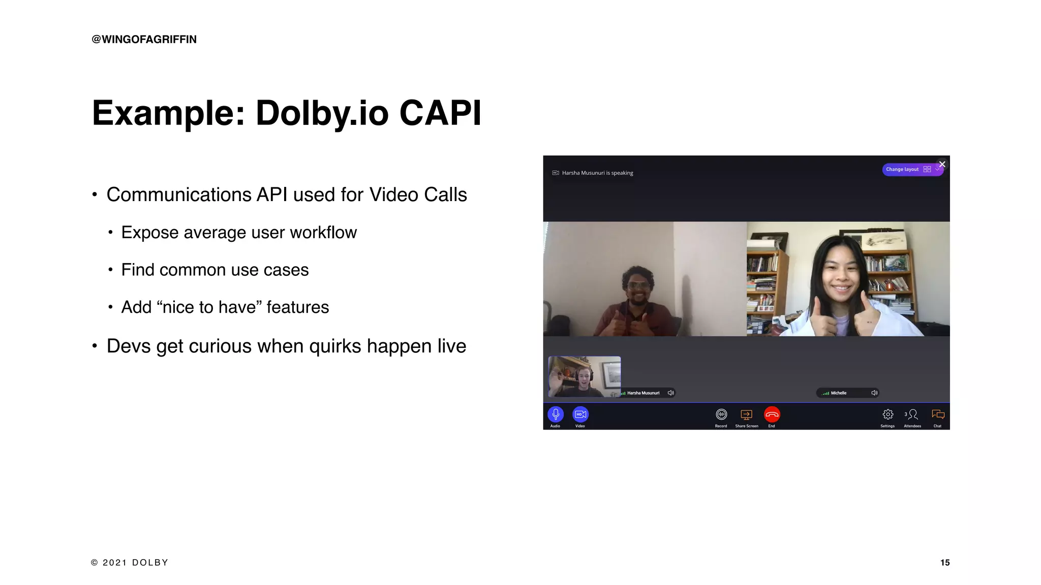 Example: Dolby.io CAPI
• Communications API used for Video Calls
• Expose average user workflow
• Find common use cases
• Add “nice to have” features
• Devs get curious when quirks happen live
15
@WINGOFAGRIFFIN
© 2 0 2 1 D O L B Y
 