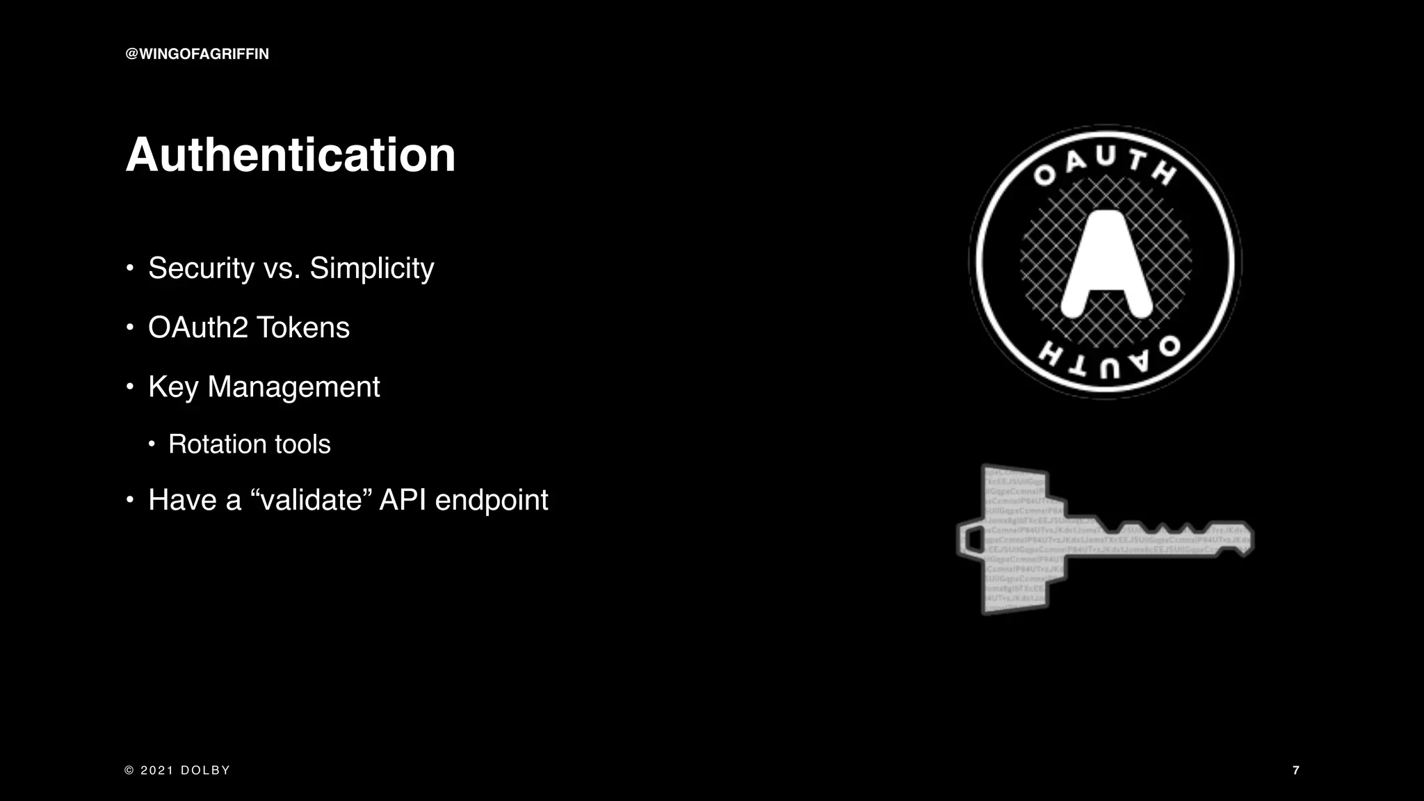 Authentication
• Security vs. Simplicity
• OAuth2 Tokens
• Key Management
• Rotation tools
• Have a “validate” API endpoint
7
© 2 0 2 1 D O L B Y
@WINGOFAGRIFFIN
 