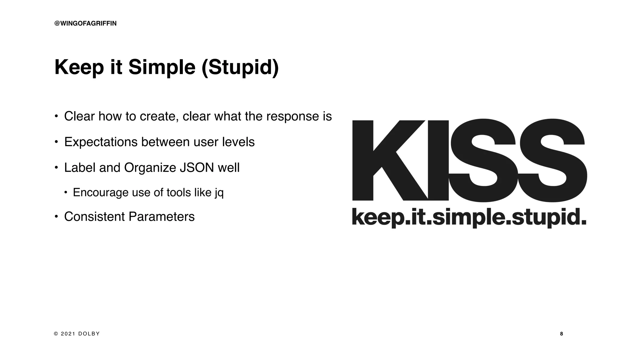 Keep it Simple (Stupid)
• Clear how to create, clear what the response is
• Expectations between user levels
• Label and Organize JSON well
• Encourage use of tools like jq
• Consistent Parameters
8
© 2 0 2 1 D O L B Y
@WINGOFAGRIFFIN
 