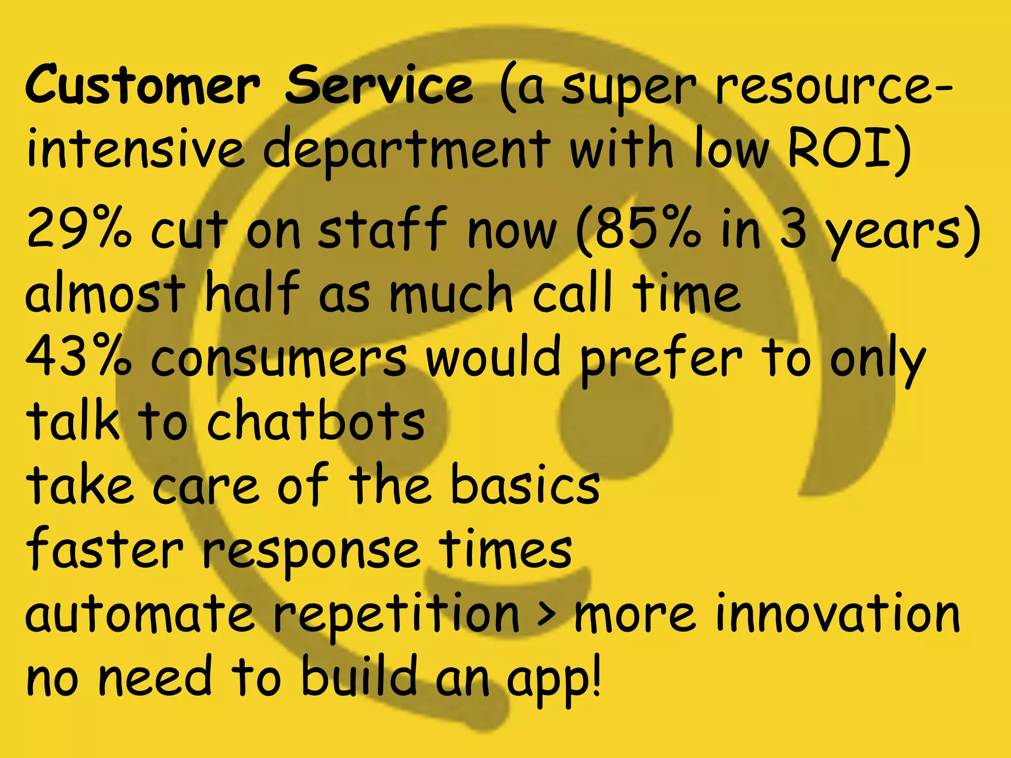 Customer Service (a super resource-
intensive department with low ROI)
29% cut on staff now (85% in 3 years)
almost half as much call time
43% consumers would prefer to only
talk to chatbots
take care of the basics
faster response times
automate repetition > more innovation
no need to build an app!
 
