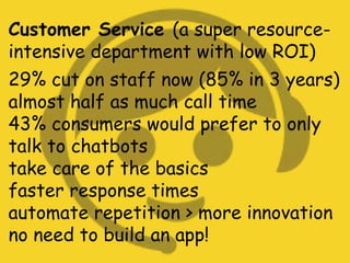 Customer Service (a super resource-
intensive department with low ROI)
29% cut on staff now (85% in 3 years)
almost half as much call time
43% consumers would prefer to only
talk to chatbots
take care of the basics
faster response times
automate repetition > more innovation
no need to build an app!
 