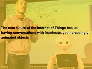 The near future of the Internet of Things has us
having conversations with inanimate, yet increasingly
animated objects
 