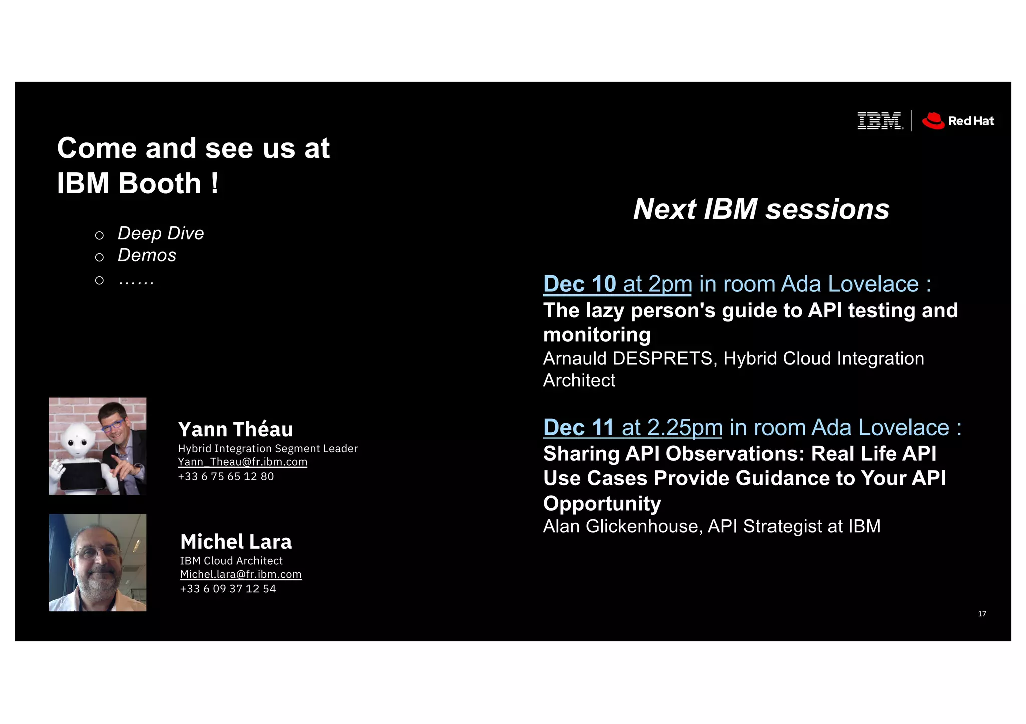17
Yann Théau
Hybrid Integration Segment Leader
Yann_Theau@fr.ibm.com
+33 6 75 65 12 80
Michel Lara
IBM Cloud Architect
Michel.lara@fr.ibm.com
+33 6 09 37 12 54
Come and see us at
IBM Booth !
o Deep Dive
o Demos
o ……
Next IBM sessions
Dec 10 at 2pm in room Ada Lovelace :
The lazy person's guide to API testing and
monitoring
Arnauld DESPRETS, Hybrid Cloud Integration
Architect
Dec 11 at 2.25pm in room Ada Lovelace :
Sharing API Observations: Real Life API
Use Cases Provide Guidance to Your API
Opportunity
Alan Glickenhouse, API Strategist at IBM
 