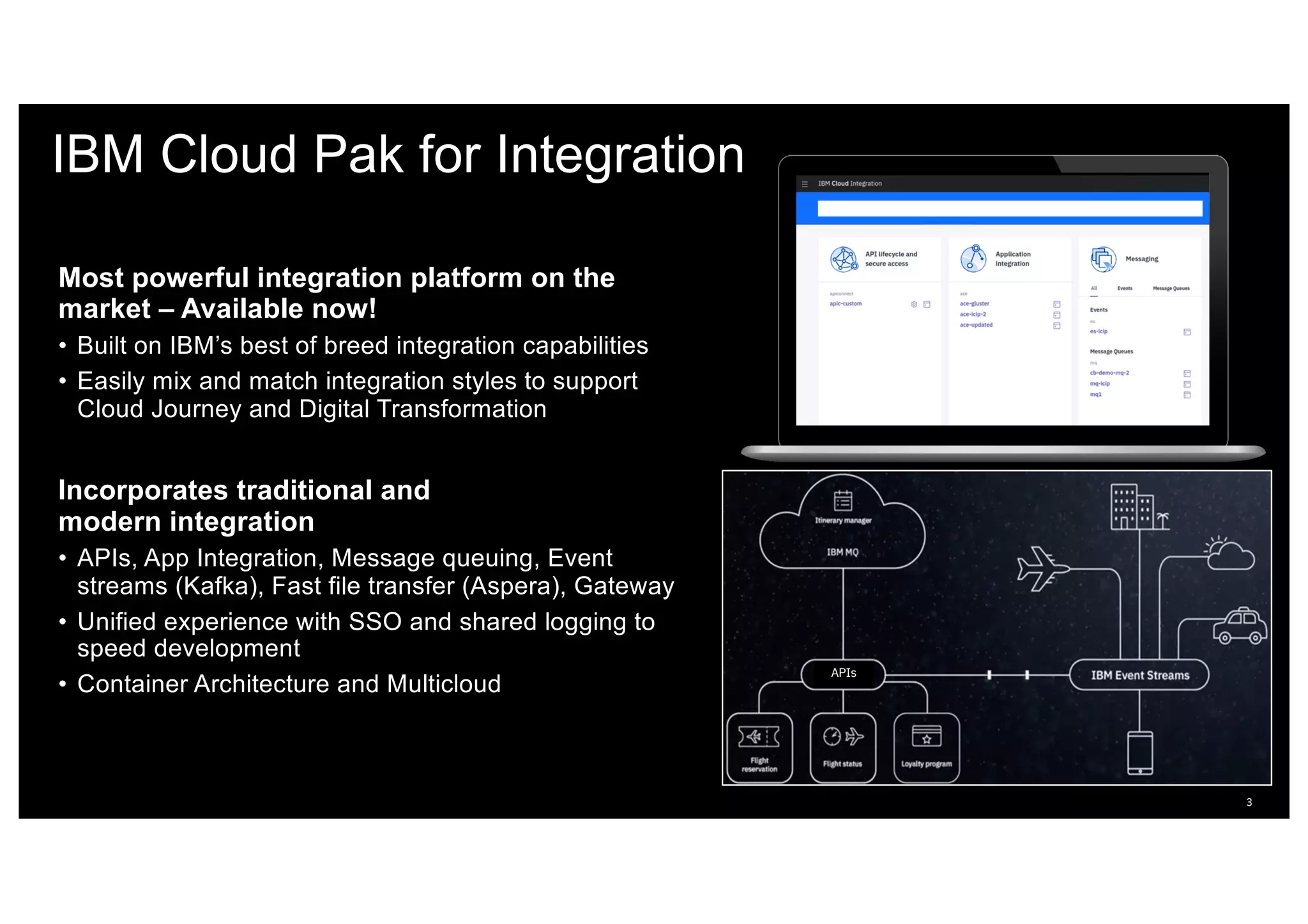 IBM Cloud Pak for Integration
Most powerful integration platform on the
market – Available now!
• Built on IBM’s best of breed integration capabilities
• Easily mix and match integration styles to support
Cloud Journey and Digital Transformation
Incorporates traditional and
modern integration
• APIs, App Integration, Message queuing, Event
streams (Kafka), Fast file transfer (Aspera), Gateway
• Unified experience with SSO and shared logging to
speed development
• Container Architecture and Multicloud
3
APIs
 