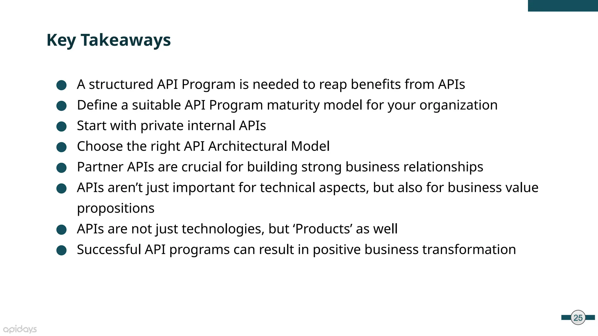 25
● A structured API Program is needed to reap benefits from APIs
● Define a suitable API Program maturity model for your organization
● Start with private internal APIs
● Choose the right API Architectural Model
● Partner APIs are crucial for building strong business relationships
● APIs aren’t just important for technical aspects, but also for business value
propositions
● APIs are not just technologies, but ‘Products’ as well
● Successful API programs can result in positive business transformation
Key Takeaways
 
