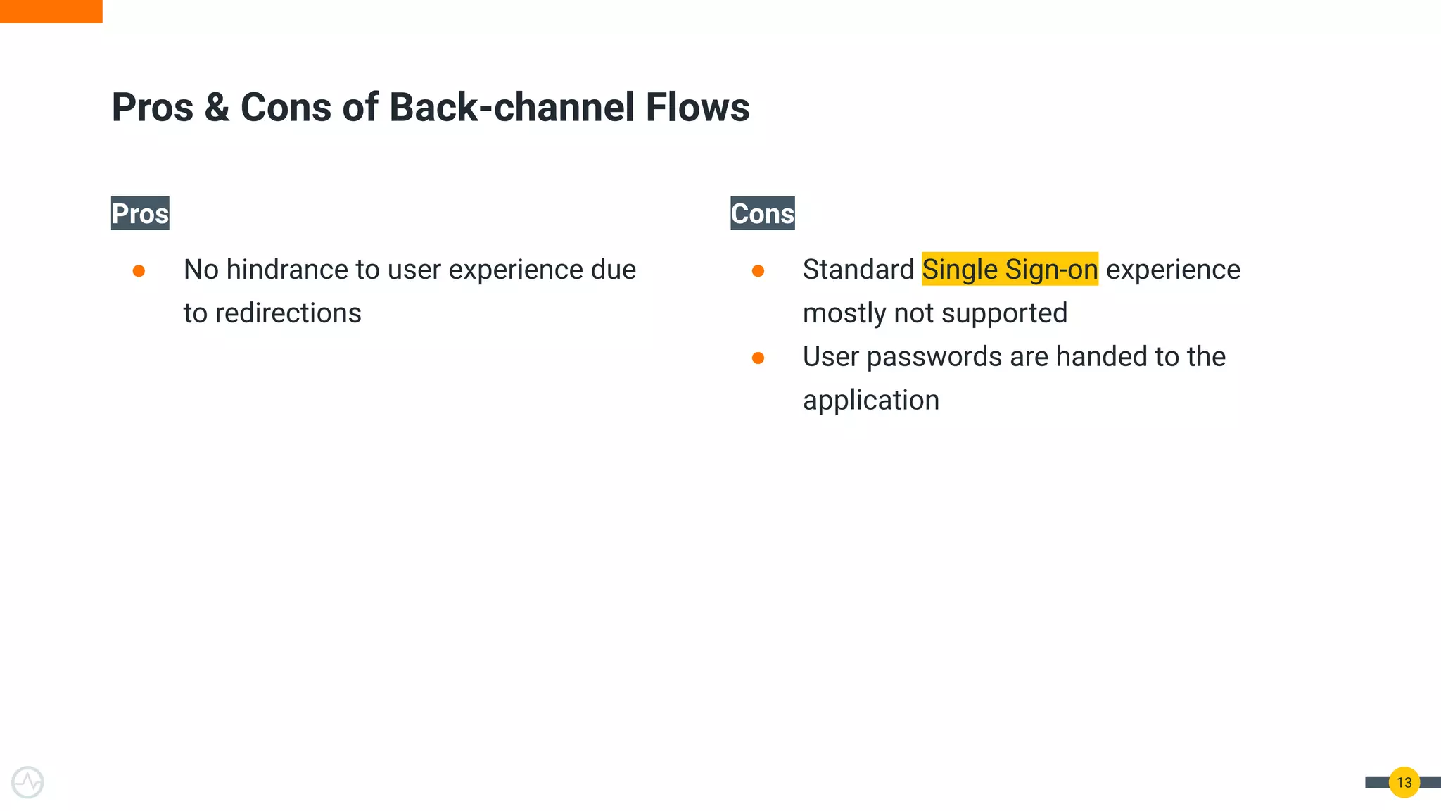 Pros
● No hindrance to user experience due
to redirections
Cons
● Standard Single Sign-on experience
mostly not supported
● User passwords are handed to the
application
13
Pros & Cons of Back-channel Flows
 
