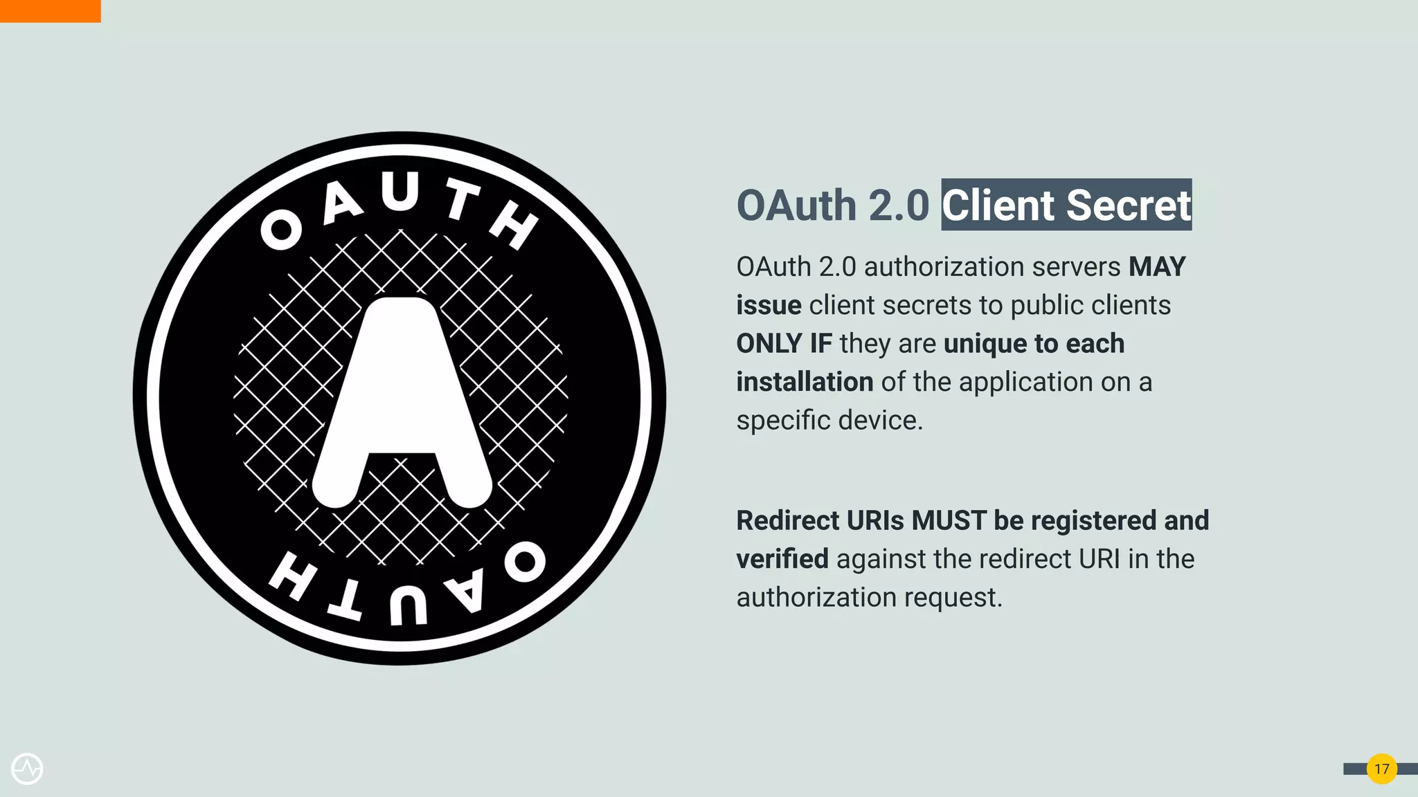 17
OAuth 2.0 Client Secret
OAuth 2.0 authorization servers MAY
issue client secrets to public clients
ONLY IF they are unique to each
installation of the application on a
speciﬁc device.
Redirect URIs MUST be registered and
veriﬁed against the redirect URI in the
authorization request.
 
