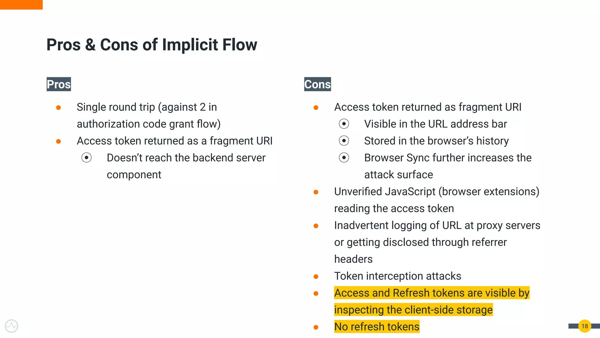 Pros
● Single round trip (against 2 in
authorization code grant ﬂow)
● Access token returned as a fragment URI
⦿ Doesn’t reach the backend server
component
Cons
● Access token returned as fragment URI
⦿ Visible in the URL address bar
⦿ Stored in the browser’s history
⦿ Browser Sync further increases the
attack surface
● Unveriﬁed JavaScript (browser extensions)
reading the access token
● Inadvertent logging of URL at proxy servers
or getting disclosed through referrer
headers
● Token interception attacks
● Access and Refresh tokens are visible by
inspecting the client-side storage
● No refresh tokens 18
Pros & Cons of Implicit Flow
 