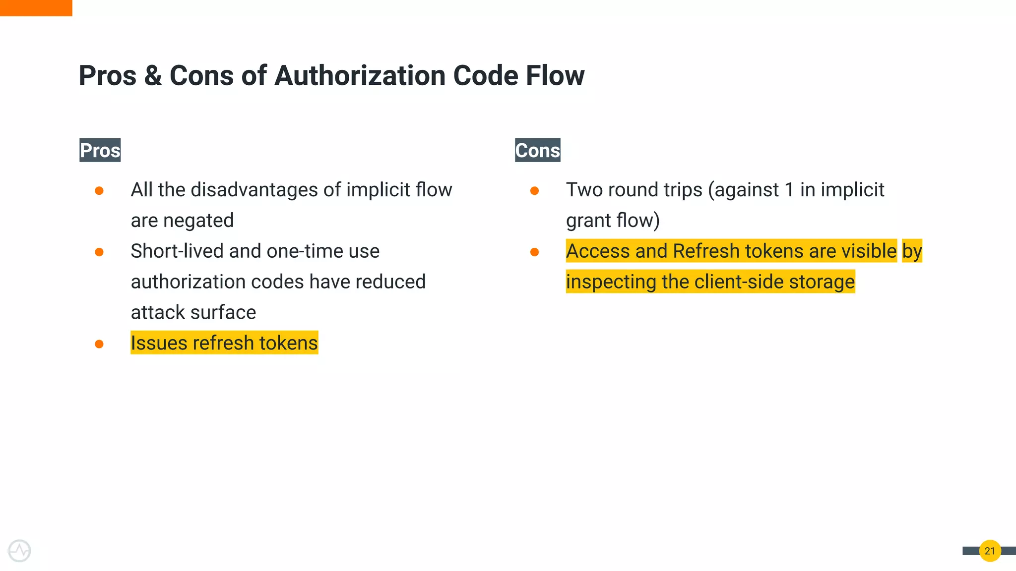 Pros
● All the disadvantages of implicit ﬂow
are negated
● Short-lived and one-time use
authorization codes have reduced
attack surface
● Issues refresh tokens
Cons
● Two round trips (against 1 in implicit
grant ﬂow)
● Access and Refresh tokens are visible by
inspecting the client-side storage
21
Pros & Cons of Authorization Code Flow
 