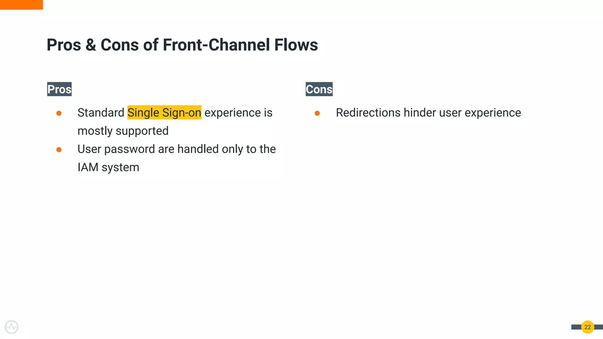 Pros
● Standard Single Sign-on experience is
mostly supported
● User password are handled only to the
IAM system
Cons
● Redirections hinder user experience
22
Pros & Cons of Front-Channel Flows
 