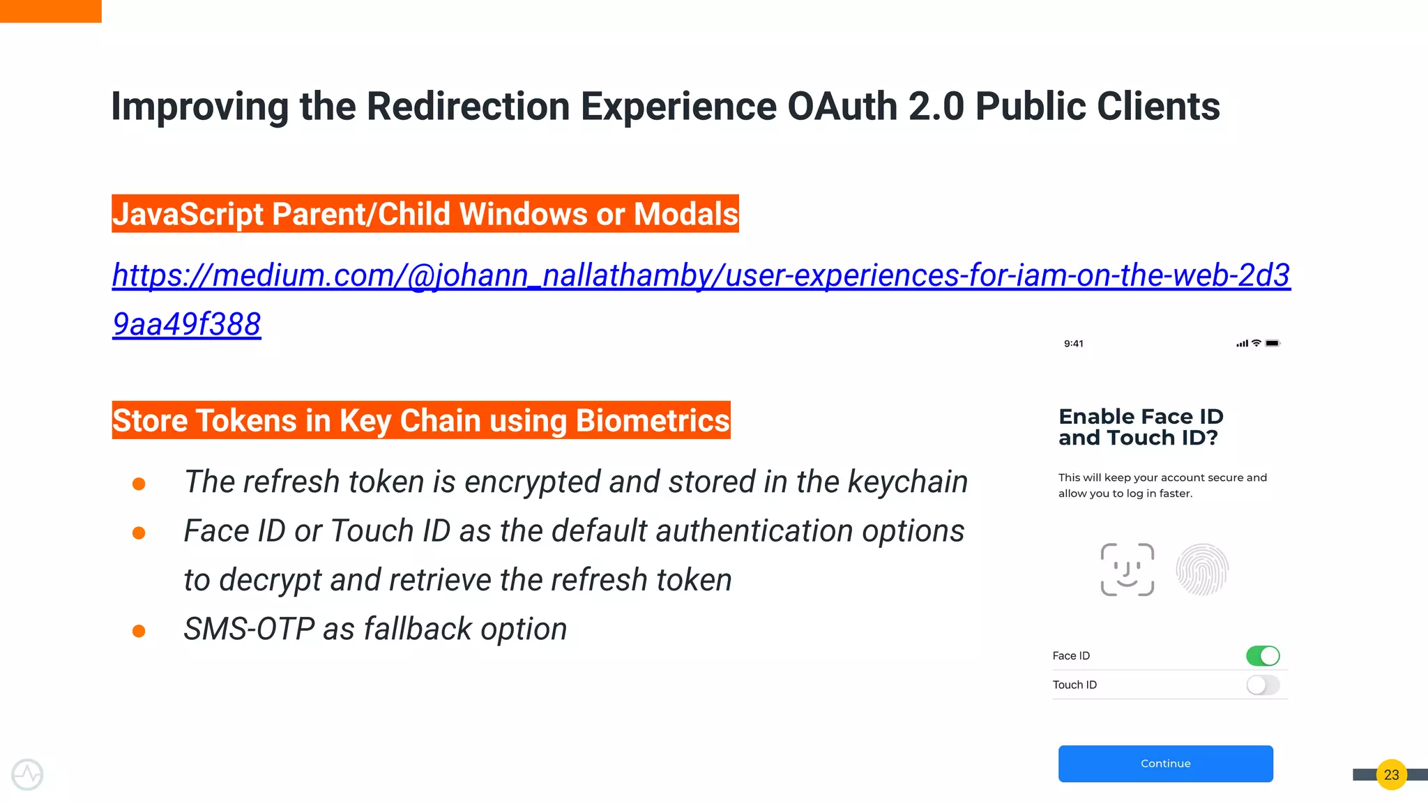 23
Improving the Redirection Experience OAuth 2.0 Public Clients
JavaScript Parent/Child Windows or Modals
https://medium.com/@johann_nallathamby/user-experiences-for-iam-on-the-web-2d3
9aa49f388
Store Tokens in Key Chain using Biometrics
● The refresh token is encrypted and stored in the keychain
● Face ID or Touch ID as the default authentication options
to decrypt and retrieve the refresh token
● SMS-OTP as fallback option
 