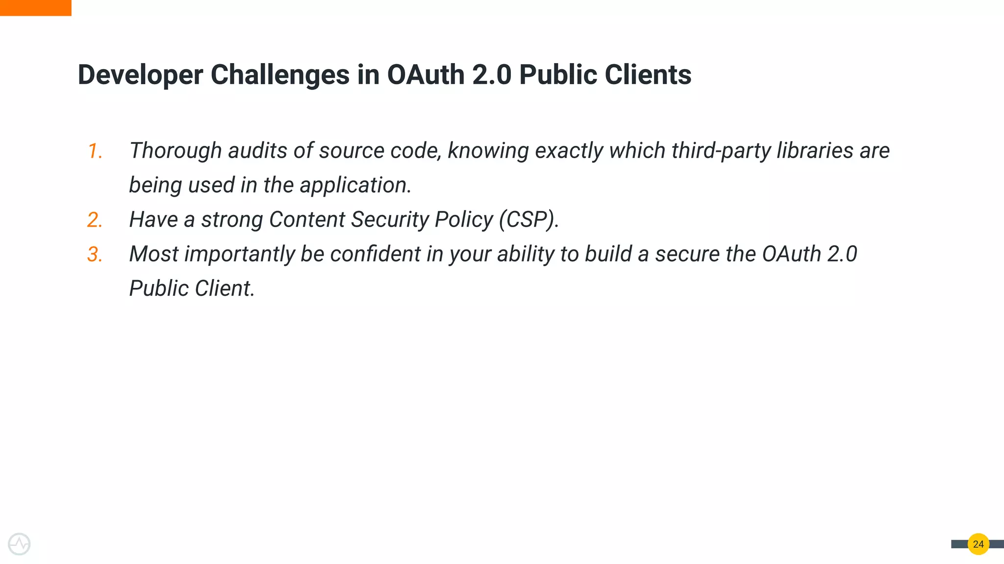1. Thorough audits of source code, knowing exactly which third-party libraries are
being used in the application.
2. Have a strong Content Security Policy (CSP).
3. Most importantly be conﬁdent in your ability to build a secure the OAuth 2.0
Public Client.
Developer Challenges in OAuth 2.0 Public Clients
24
 