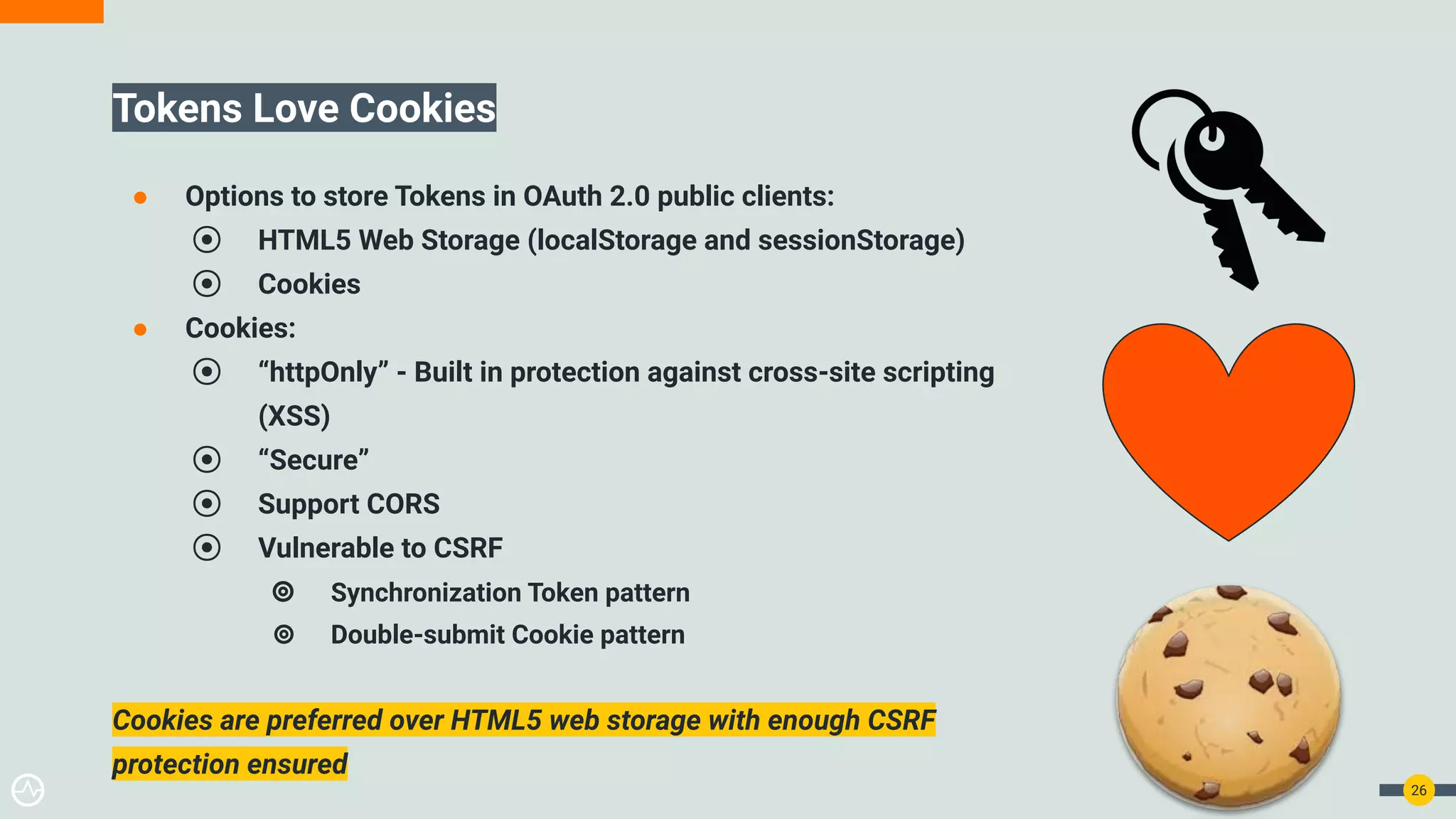 26
Tokens Love Cookies
● Options to store Tokens in OAuth 2.0 public clients:
⦿ HTML5 Web Storage (localStorage and sessionStorage)
⦿ Cookies
● Cookies:
⦿ “httpOnly” - Built in protection against cross-site scripting
(XSS)
⦿ “Secure”
⦿ Support CORS
⦿ Vulnerable to CSRF
⦾ Synchronization Token pattern
⦾ Double-submit Cookie pattern
Cookies are preferred over HTML5 web storage with enough CSRF
protection ensured
 