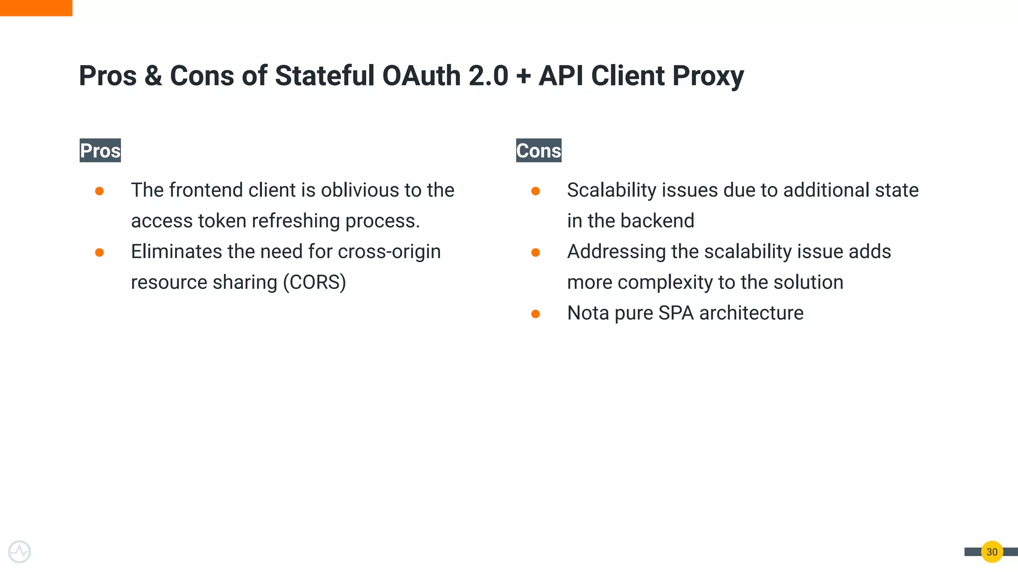 Pros
● The frontend client is oblivious to the
access token refreshing process.
● Eliminates the need for cross-origin
resource sharing (CORS)
Cons
● Scalability issues due to additional state
in the backend
● Addressing the scalability issue adds
more complexity to the solution
● Nota pure SPA architecture
30
Pros & Cons of Stateful OAuth 2.0 + API Client Proxy
 