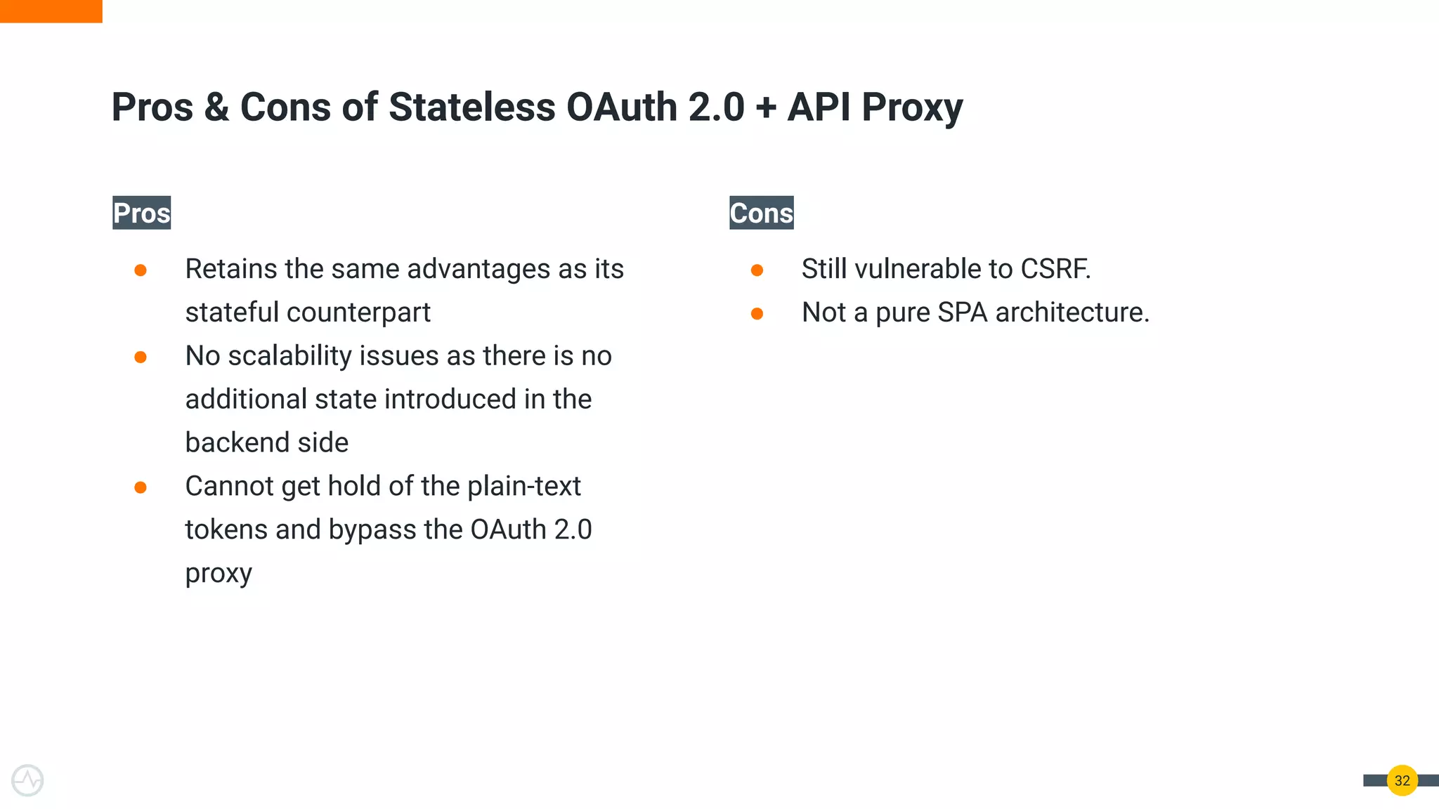 Pros
● Retains the same advantages as its
stateful counterpart
● No scalability issues as there is no
additional state introduced in the
backend side
● Cannot get hold of the plain-text
tokens and bypass the OAuth 2.0
proxy
Cons
● Still vulnerable to CSRF.
● Not a pure SPA architecture.
32
Pros & Cons of Stateless OAuth 2.0 + API Proxy
 