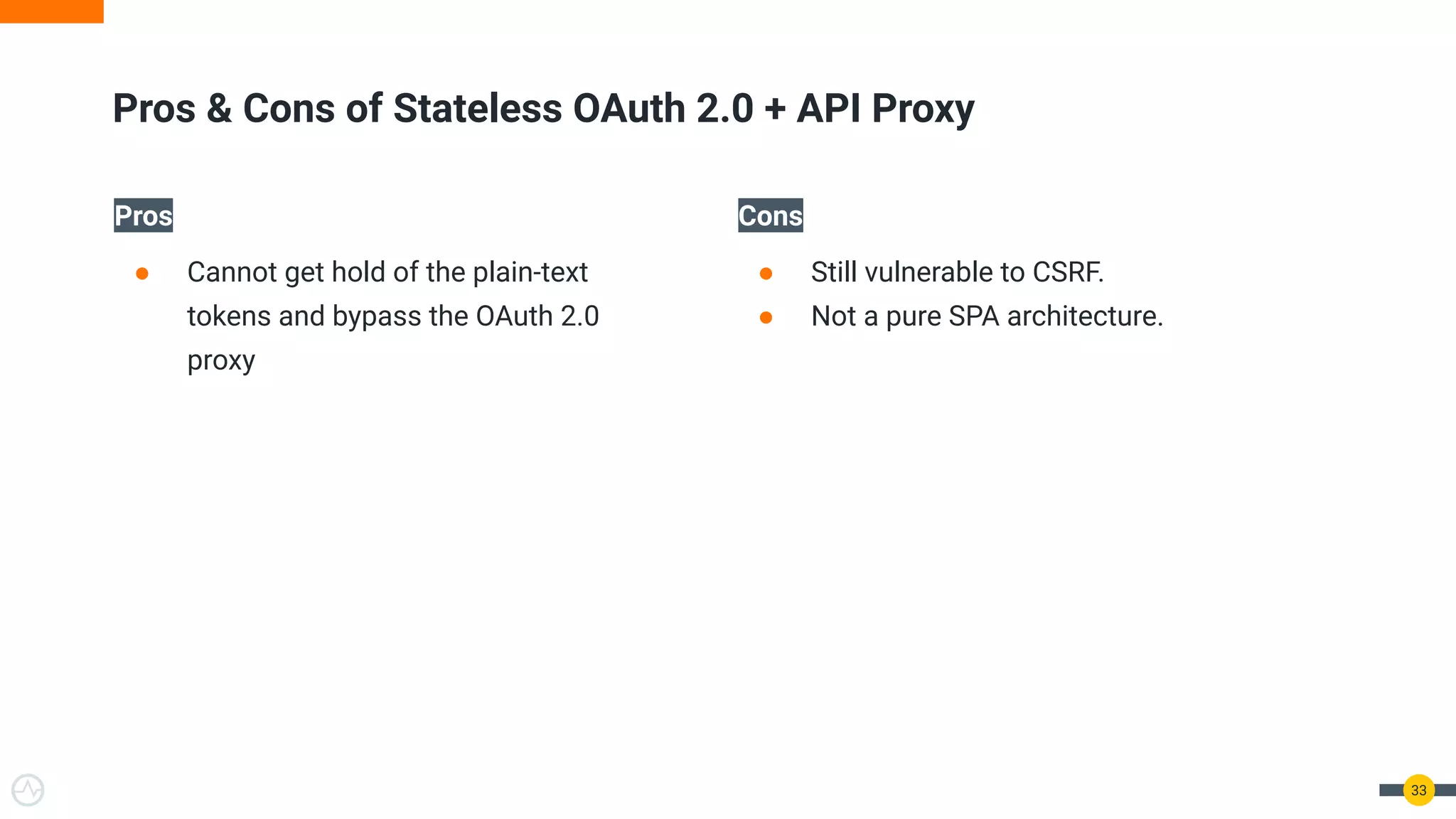 Pros
● Cannot get hold of the plain-text
tokens and bypass the OAuth 2.0
proxy
Cons
● Still vulnerable to CSRF.
● Not a pure SPA architecture.
33
Pros & Cons of Stateless OAuth 2.0 + API Proxy
 