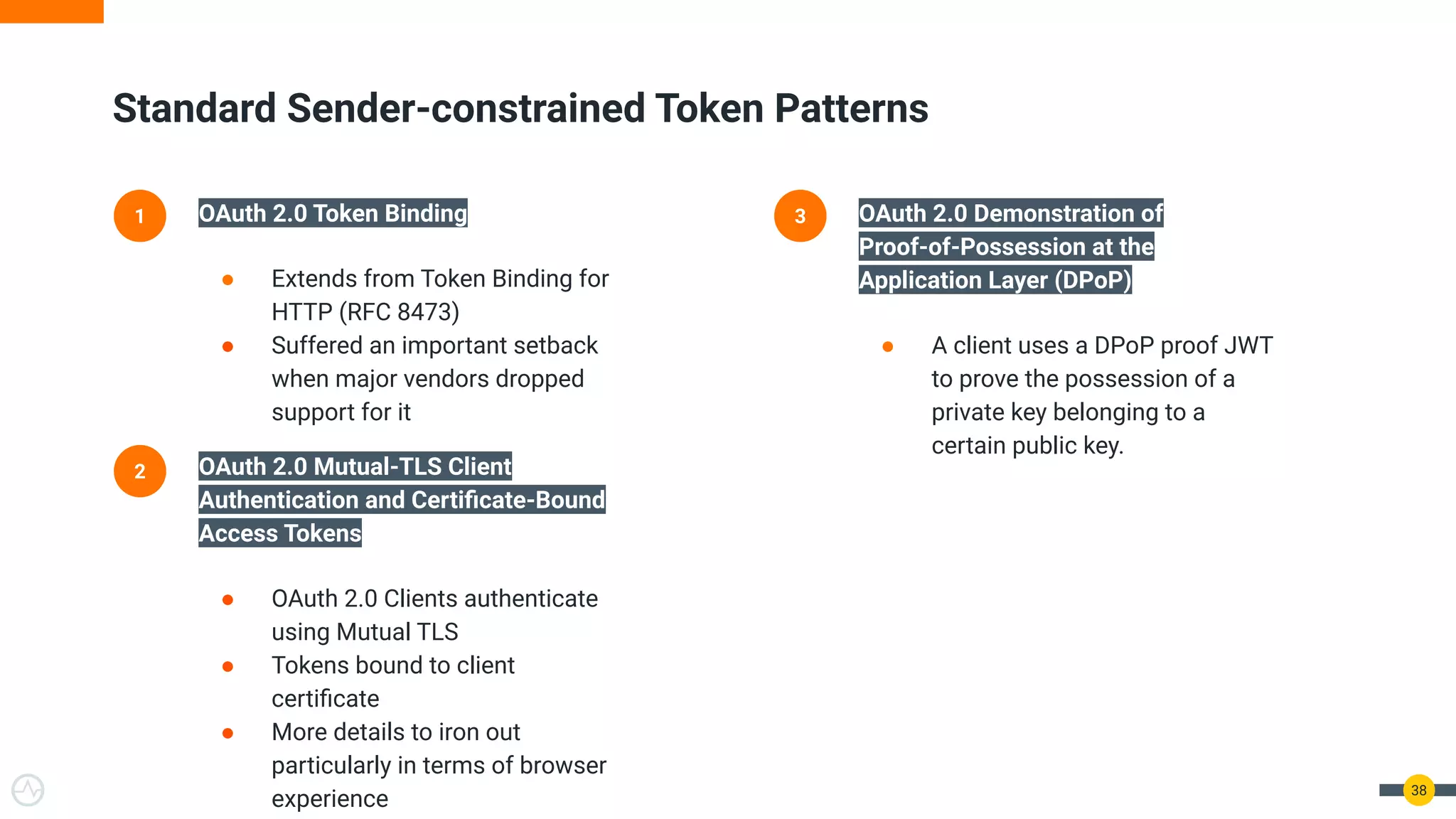 38
1 OAuth 2.0 Token Binding
● Extends from Token Binding for
HTTP (RFC 8473)
● Suffered an important setback
when major vendors dropped
support for it
2 OAuth 2.0 Mutual-TLS Client
Authentication and Certiﬁcate-Bound
Access Tokens
● OAuth 2.0 Clients authenticate
using Mutual TLS
● Tokens bound to client
certiﬁcate
● More details to iron out
particularly in terms of browser
experience
3 OAuth 2.0 Demonstration of
Proof-of-Possession at the
Application Layer (DPoP)
● A client uses a DPoP proof JWT
to prove the possession of a
private key belonging to a
certain public key.
Standard Sender-constrained Token Patterns
 