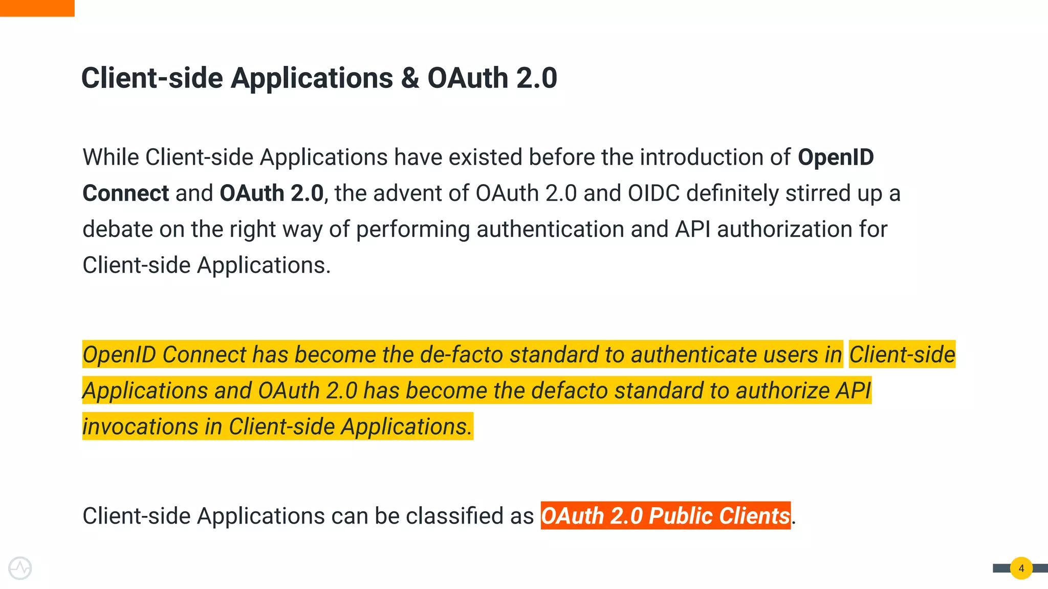 While Client-side Applications have existed before the introduction of OpenID
Connect and OAuth 2.0, the advent of OAuth 2.0 and OIDC deﬁnitely stirred up a
debate on the right way of performing authentication and API authorization for
Client-side Applications.
OpenID Connect has become the de-facto standard to authenticate users in Client-side
Applications and OAuth 2.0 has become the defacto standard to authorize API
invocations in Client-side Applications.
Client-side Applications can be classiﬁed as OAuth 2.0 Public Clients.
Client-side Applications & OAuth 2.0
4
 
