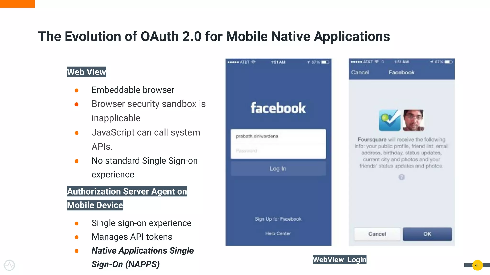 The Evolution of OAuth 2.0 for Mobile Native Applications
41
Web View
● Embeddable browser
● Browser security sandbox is
inapplicable
● JavaScript can call system
APIs.
● No standard Single Sign-on
experience
Authorization Server Agent on
Mobile Device
● Single sign-on experience
● Manages API tokens
● Native Applications Single
Sign-On (NAPPS)
WebView Login
 