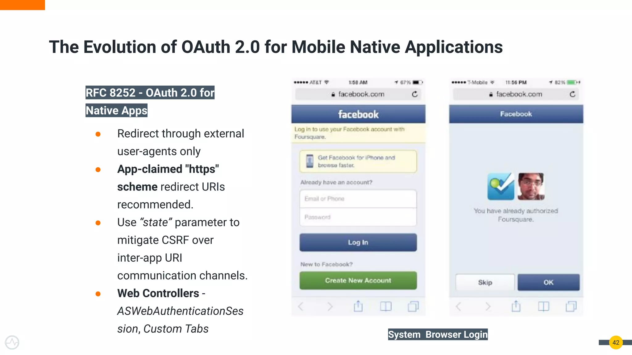 42
RFC 8252 - OAuth 2.0 for
Native Apps
● Redirect through external
user-agents only
● App-claimed "https"
scheme redirect URIs
recommended.
● Use “state” parameter to
mitigate CSRF over
inter-app URI
communication channels.
● Web Controllers -
ASWebAuthenticationSes
sion, Custom Tabs
The Evolution of OAuth 2.0 for Mobile Native Applications
System Browser Login
 