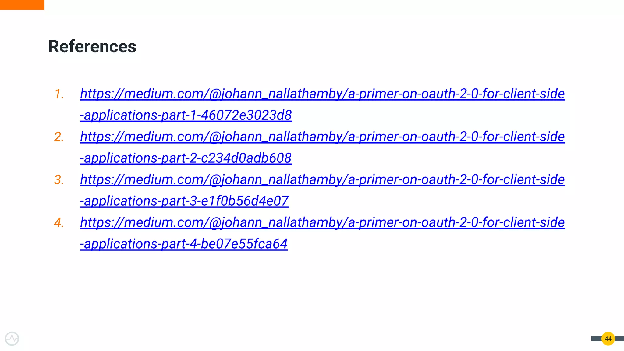 44
References
1. https://medium.com/@johann_nallathamby/a-primer-on-oauth-2-0-for-client-side
-applications-part-1-46072e3023d8
2. https://medium.com/@johann_nallathamby/a-primer-on-oauth-2-0-for-client-side
-applications-part-2-c234d0adb608
3. https://medium.com/@johann_nallathamby/a-primer-on-oauth-2-0-for-client-side
-applications-part-3-e1f0b56d4e07
4. https://medium.com/@johann_nallathamby/a-primer-on-oauth-2-0-for-client-side
-applications-part-4-be07e55fca64
 