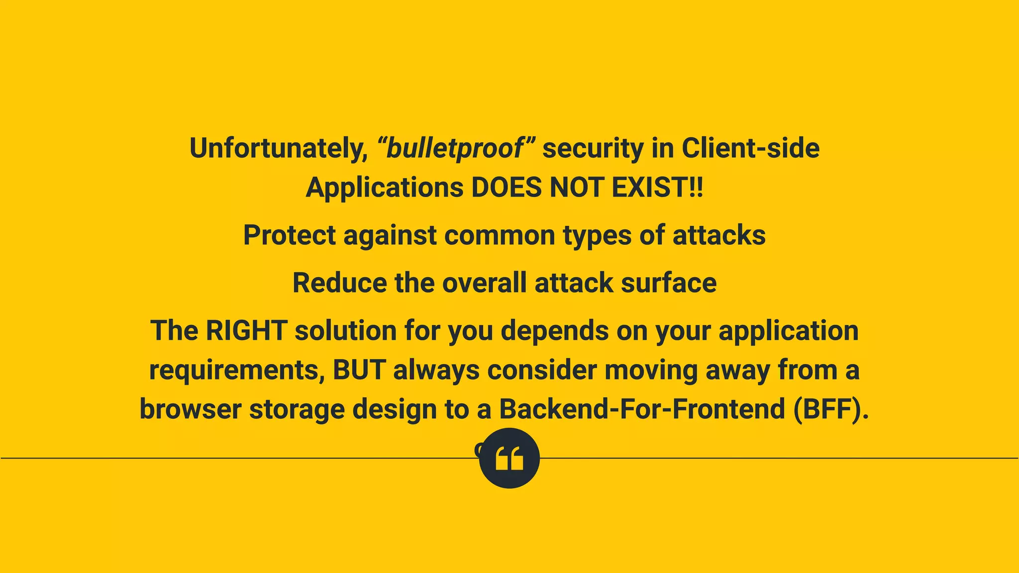 Unfortunately, “bulletproof” security in Client-side
Applications DOES NOT EXIST!!
Protect against common types of attacks
Reduce the overall attack surface
The RIGHT solution for you depends on your application
requirements, BUT always consider moving away from a
browser storage design to a Backend-For-Frontend (BFF).
one,.
 