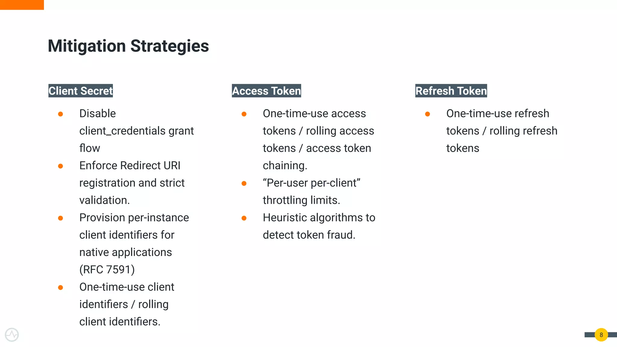 Mitigation Strategies
8
Client Secret
● Disable
client_credentials grant
ﬂow
● Enforce Redirect URI
registration and strict
validation.
● Provision per-instance
client identiﬁers for
native applications
(RFC 7591)
● One-time-use client
identiﬁers / rolling
client identiﬁers.
Access Token
● One-time-use access
tokens / rolling access
tokens / access token
chaining.
● “Per-user per-client”
throttling limits.
● Heuristic algorithms to
detect token fraud.
Refresh Token
● One-time-use refresh
tokens / rolling refresh
tokens
 