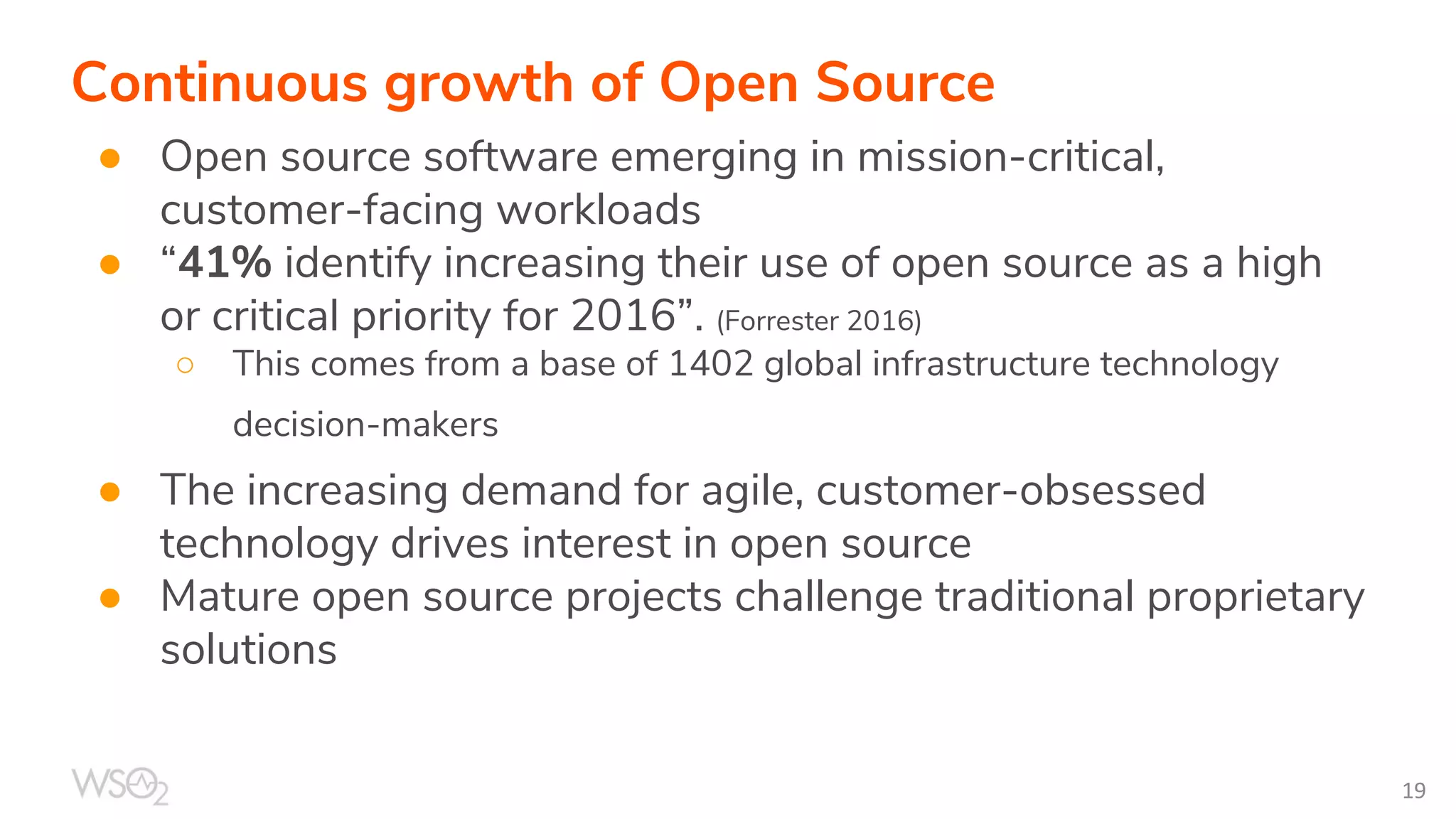Continuous growth of Open Source
● Open source software emerging in mission-critical,
customer-facing workloads
● “41% identify increasing their use of open source as a high
or critical priority for 2016”. (Forrester 2016)
○ This comes from a base of 1402 global infrastructure technology
decision-makers
● The increasing demand for agile, customer-obsessed
technology drives interest in open source
● Mature open source projects challenge traditional proprietary
solutions
 