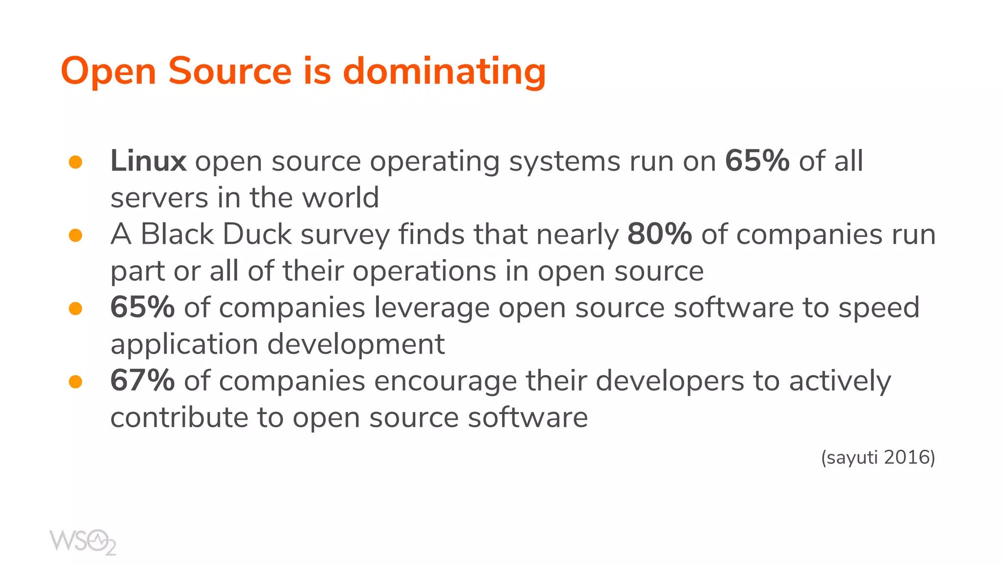 Open Source is dominating
● Linux open source operating systems run on 65% of all
servers in the world
● A Black Duck survey finds that nearly 80% of companies run
part or all of their operations in open source
● 65% of companies leverage open source software to speed
application development
● 67% of companies encourage their developers to actively
contribute to open source software
(sayuti 2016)
 