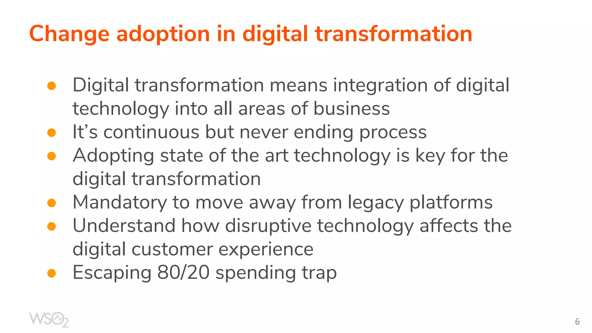Change adoption in digital transformation
● Digital transformation means integration of digital
technology into all areas of business
● It’s continuous but never ending process
● Adopting state of the art technology is key for the
digital transformation
● Mandatory to move away from legacy platforms
● Understand how disruptive technology affects the
digital customer experience
● Escaping 80/20 spending trap
 