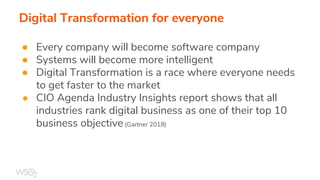 Digital Transformation for everyone
● Every company will become software company
● Systems will become more intelligent
● Digital Transformation is a race where everyone needs
to get faster to the market
● CIO Agenda Industry Insights report shows that all
industries rank digital business as one of their top 10
business objective (Gartner 2018)
 