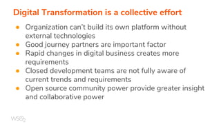 Digital Transformation is a collective effort
● Organization can’t build its own platform without
external technologies
● Good journey partners are important factor
● Rapid changes in digital business creates more
requirements
● Closed development teams are not fully aware of
current trends and requirements
● Open source community power provide greater insight
and collaborative power
 