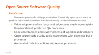 Open Source Software Quality
Linus's Law
Given enough eyeballs, all bugs are shallow : Empirically, open source tends to
produce better quality software than its proprietary or alternative counterparts
• Wide adoption surface bugs and edge cases much more rapidly
than traditional, predictive QA processes
• Code contributions and review process of world best developers
• Open source code quality tools integrations with seamless build
processes
• Automated code inspections and review processes
 