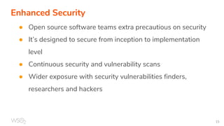 Enhanced Security
● Open source software teams extra precautious on security
● It’s designed to secure from inception to implementation
level
● Continuous security and vulnerability scans
● Wider exposure with security vulnerabilities finders,
researchers and hackers
 