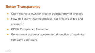 Better Transparency
● Open source allows for greater transparency of process
● How do I know that the process, our process, is fair and
accurate?
● GDPR Compliance Evaluation
● Government action or governmental function of a private
company's software
 