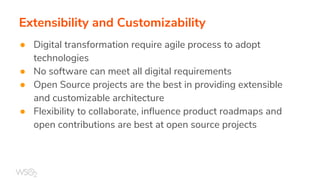 Extensibility and Customizability
● Digital transformation require agile process to adopt
technologies
● No software can meet all digital requirements
● Open Source projects are the best in providing extensible
and customizable architecture
● Flexibility to collaborate, influence product roadmaps and
open contributions are best at open source projects
 