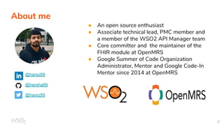 About me
@harsz89
@harsha89
@harsz89
● An open source enthusiast
● Associate technical lead, PMC member and
a member of the WSO2 API Manager team
● Core committer and the maintainer of the
FHIR module at OpenMRS
● Google Summer of Code Organization
Administrator, Mentor and Google Code-In
Mentor since 2014 at OpenMRS
 