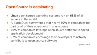 Open Source is dominating
● Linux open source operating systems run on 65% of all
servers in the world
● A Black Duck survey finds that nearly 80% of companies run
part or all of their operations in open source
● 65% of companies leverage open source software to speed
application development
● 67% of companies encourage their developers to actively
contribute to open source software
(sayuti 2016)
 