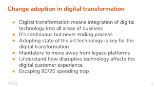 Change adoption in digital transformation
● Digital transformation means integration of digital
technology into all areas of business
● It’s continuous but never ending process
● Adopting state of the art technology is key for the
digital transformation
● Mandatory to move away from legacy platforms
● Understand how disruptive technology affects the
digital customer experience
● Escaping 80/20 spending trap
 