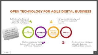 OPEN TECHNOLOGY FOR AGILE DIGITAL BUSINESS
7
Build internal and external
developer ecosystems
with an API marketplace.
Manage identity, security, and
privacy across your digital
business.
Create real-time, intelligent,
actionable business
insights and data products.
Platform enable your digital
business with “micro-services”
and “micro-integrations”.
60% of digital
transformation
projects will start
with integration
- Gartner
 