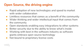 Open Source, the driving engine
● Rapid adoption of new technologies and speed to market
with wider collaboration
● Limitless resources that comes as a benefit of the community
● Wider thinking and wider intellectual input that comes from
the community
● Open standards enabling easy integrations to other systems
● Better security due to the ability to know what's inside
● Working with best in the software industry as software
giants embrace open source technology
● Not bound to proprietary license costs
 