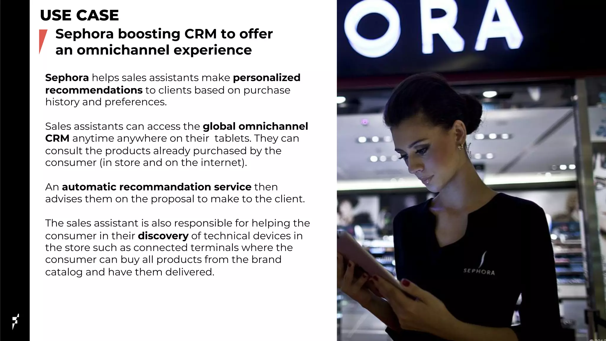 USE CASE
Sephora helps sales assistants make personalized
recommendations to clients based on purchase
history and preferences.
Sales assistants can access the global omnichannel
CRM anytime anywhere on their tablets. They can
consult the products already purchased by the
consumer (in store and on the internet).
An automatic recommandation service then
advises them on the proposal to make to the client.
The sales assistant is also responsible for helping the
consumer in their discovery of technical devices in
the store such as connected terminals where the
consumer can buy all products from the brand
catalog and have them delivered.
Sephora boosting CRM to offer
an omnichannel experience
 