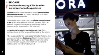 USE CASE
Sephora helps sales assistants make personalized
recommendations to clients based on purchase
history and preferences.
Sales assistants can access the global omnichannel
CRM anytime anywhere on their tablets. They can
consult the products already purchased by the
consumer (in store and on the internet).
An automatic recommandation service then
advises them on the proposal to make to the client.
The sales assistant is also responsible for helping the
consumer in their discovery of technical devices in
the store such as connected terminals where the
consumer can buy all products from the brand
catalog and have them delivered.
Sephora boosting CRM to offer
an omnichannel experience
 