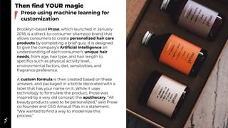 Then find YOUR magic
Brooklyn-based Prose, which launched in January
2018, is a direct-to-consumer shampoo brand that
allows consumers to create personalized hair care
products by completing a brief quiz. It is designed
to give the company’s Artificial Intelligence an
understanding of each consumer’s unique hair
needs, from age, hair type, and hair length to
specifics such as physical activity level,
environmental factors, diet, sensitivities, and
fragrance preference.
A custom formula is then created based on these
answers, and packaged in a bottle decorated with a
label that has your name on it. While it uses
technology to formulate the product, Prose was
inspired by a very old concept: the apothecary. “All
beauty products used to be personalized,” said Prose
co-founder and CEO Arnaud Plas in a statement.
“We wanted to find a way to modernize this
process.”
Prose using machine learning for
customization
 